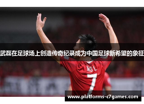 武磊在足球场上创造传奇纪录成为中国足球新希望的象征
